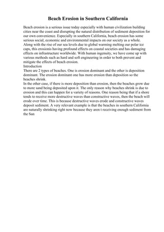 Beach Erosion in Southern California
Beach erosion is a serious issue today especially with human civilization building
cities near the coast and disrupting the natural distribution of sediment deposition for
our own convenience. Especially in southern California, beach erosion has some
serious social, economic and environmental impacts on our society as a whole.
Along with the rise of our sea levels due to global warming melting our polar ice
caps, this erosionis having profound effects on coastal societies and has damaging
effects on infrastructure worldwide. With human ingenuity, we have come up with
various methods such as hard and soft engineering in order to both prevent and
mitigate the effects of beach erosion.
Introduction
There are 2 types of beaches. One is erosion dominant and the other is deposition
dominant. The erosion dominant one has more erosion than deposition so the
beaches shrink.
In the other case, if there is more deposition than erosion, then the beaches grow due
to more sand being deposited upon it. The only reason why beaches shrink is due to
erosion and this can happen for a variety of reasons. One reason being that if a shore
tends to receive more destructive waves than constructive waves, then the beach will
erode over time. This is because destructive waves erode and constructive waves
deposit sediment. A very relevant example is that the beaches in southern California
are naturally shrinking right now because they aren t receiving enough sediment from
the San
 