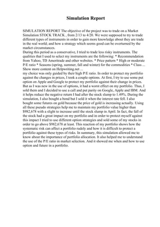 Simulation Report
SIMULATION REPORT The objective of the project was to trade on a Market
Simulation STOCK TRACK , from 2/13 to 4/20. We were supposed to try to trade
different types of instruments in order to gain more knowledge about they are trade
in the real world; and how a strategy which seems good can be overturned by the
market circumstances.
During this period as a conservative, I tried to trade less risky instruments. The
qualities that I used to select my instruments are the following: * Recommendation
from Yahoo, TD Ameritrade and other websites. * Price pattern * High or moderate
P/E ratio * Seasons (spring, summer, fall and winter) for the commodities * Class ...
Show more content on Helpwriting.net ...
my choice was only guided by their high P/E ratio. In order to protect my portfolio
against the changes in prices, I took a couple options. At first, I try to use some put
option on Apple and Google to protect my portfolio against their change in prices.
But as I was new in the use of options, it had a worst effect on my portfolio. Thus, I
sold them and I decided to use a call and put parity on Google, Apple and IBM. And
it helps reduce the negative return I had after the stock slump to 1.49%. During the
simulation, I also bought a bond but I sold it when the interest rate fell. I also
bought some futures on gold because the price of gold is increasing actually. Using
all these pseudo strategies help me to maintain my portfolio value higher than
$982,678 with a slight to increase until the stock slump in April. In fact, the fall of
the stock had a great impact on my portfolio and in order to protect myself against
this impact I tried to use different option strategies and sold some of my stocks in
order to go above $982,678 at least. This reaction of my portfolio shows how the
systematic risk can affect a portfolio rudely and how it is difficult to protect a
portfolio against these types of risks. In summary, this simulation allowed me to
know about the importance of portfolio allocation. It also helped me to understand
the use of the P/E ratio in market selection. And it showed me when and how to use
option and future in a portfolio.
 