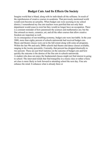 Budget Cuts And Its Effects On Society
Imagine world that is bland, along with its individuals all the selfsame. In result of
the reprehension of creative courses in academia. That previously mentioned world
would soon become an actuality. When budget cuts were accruing in my school
district; I remembered my fine arts teachers were petrified that not only their
department would cease to exist but they would no longer have an occupation. There
is a constant reminder of how paramount the sciences and mathematics are; but the
fine artssuch as music, ceramics, art, and all the other courses that allow creative
freedom are important as well.
As in consequence of our troubling economy, budget cuts were inevitable. In the year
2008, more than eighty percent of schools nationwide had received budget cuts.
Music and theater classes were cut to the full extent along with some art programs.
Within the late 90s and early 2000s schools had theatre and dance classes available,
ranging in the twenty percentile. Currently, that percent has dropped drastically to
two percent. These are just brief statistics on the outcome of budget cuts and how
quickly the outcome is the demise of the fine arts in schools nationwide.
A student who does not enjoy the fundamental classes might not find interest in going
to school. The innovated minds that find tranquility in a music class or rather a basic
art class is more likely to look forward to attending school the next day. Fine arts
enhance the mind. It enhances what is already there or
 