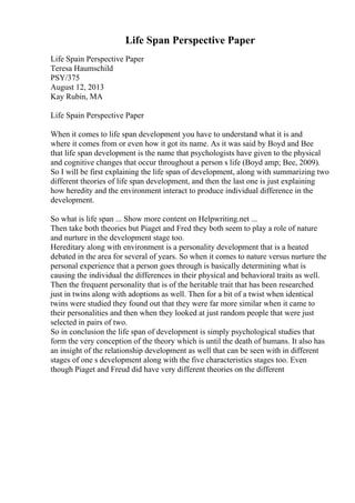 Life Span Perspective Paper
Life Spain Perspective Paper
Teresa Haumschild
PSY/375
August 12, 2013
Kay Rubin, MA
Life Spain Perspective Paper
When it comes to life span development you have to understand what it is and
where it comes from or even how it got its name. As it was said by Boyd and Bee
that life span development is the name that psychologists have given to the physical
and cognitive changes that occur throughout a person s life (Boyd amp; Bee, 2009).
So I will be first explaining the life span of development, along with summarizing two
different theories of life span development, and then the last one is just explaining
how heredity and the environment interact to produce individual difference in the
development.
So what is life span ... Show more content on Helpwriting.net ...
Then take both theories but Piaget and Fred they both seem to play a role of nature
and nurture in the development stage too.
Hereditary along with environment is a personality development that is a heated
debated in the area for several of years. So when it comes to nature versus nurture the
personal experience that a person goes through is basically determining what is
causing the individual the differences in their physical and behavioral traits as well.
Then the frequent personality that is of the heritable trait that has been researched
just in twins along with adoptions as well. Then for a bit of a twist when identical
twins were studied they found out that they were far more similar when it came to
their personalities and then when they looked at just random people that were just
selected in pairs of two.
So in conclusion the life span of development is simply psychological studies that
form the very conception of the theory which is until the death of humans. It also has
an insight of the relationship development as well that can be seen with in different
stages of one s development along with the five characteristics stages too. Even
though Piaget and Freud did have very different theories on the different
 