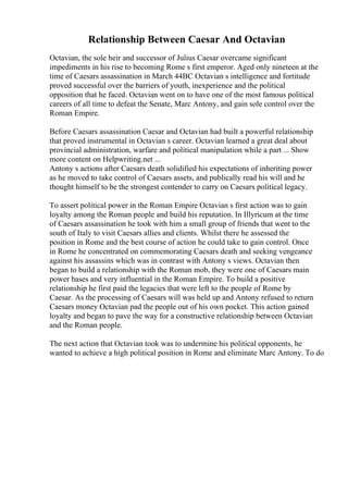 Relationship Between Caesar And Octavian
Octavian, the sole heir and successor of Julius Caesar overcame significant
impediments in his rise to becoming Rome s first emperor. Aged only nineteen at the
time of Caesars assassination in March 44BC Octavian s intelligence and fortitude
proved successful over the barriers of youth, inexperience and the political
opposition that he faced. Octavian went on to have one of the most famous political
careers of all time to defeat the Senate, Marc Antony, and gain sole control over the
Roman Empire.
Before Caesars assassination Caesar and Octavian had built a powerful relationship
that proved instrumental in Octavian s career. Octavian learned a great deal about
provincial administration, warfare and political manipulation while a part ... Show
more content on Helpwriting.net ...
Antony s actions after Caesars death solidified his expectations of inheriting power
as he moved to take control of Caesars assets, and publically read his will and he
thought himself to be the strongest contender to carry on Caesars political legacy.
To assert political power in the Roman Empire Octavian s first action was to gain
loyalty among the Roman people and build his reputation. In Illyricum at the time
of Caesars assassination he took with him a small group of friends that went to the
south of Italy to visit Caesars allies and clients. Whilst there he assessed the
position in Rome and the best course of action he could take to gain control. Once
in Rome he concentrated on commemorating Caesars death and seeking vengeance
against his assassins which was in contrast with Antony s views. Octavian then
began to build a relationship with the Roman mob, they were one of Caesars main
power bases and very influential in the Roman Empire. To build a positive
relationship he first paid the legacies that were left to the people of Rome by
Caesar. As the processing of Caesars will was held up and Antony refused to return
Caesars money Octavian pad the people out of his own pocket. This action gained
loyalty and began to pave the way for a constructive relationship between Octavian
and the Roman people.
The next action that Octavian took was to undermine his political opponents, he
wanted to achieve a high political position in Rome and eliminate Marc Antony. To do
 