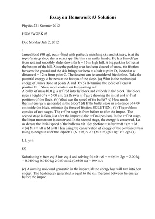 Essay on Homework #3 Solutions
Physics 221 Summer 2012
HOMEWORK #3
Due Monday July 2, 2012
1
James Bond (90 kg), outп¬Ѓtted with perfectly matching skis and skiware, is at the
top of a steep slope that a secret spy like him can easily handle. He lets himself go
from rest and smoothly slides down the h = 15 m high hill. A big parking lot lies at
the bottom of the hill. Since the parking area has been cleared of snow, the friction
between the ground and the skis brings our hero to a halt at point D, located at a
distance d = 12 m from point C. The descent can be considered frictionless. Take the
potential energy to be zero at the bottom of the slope. (a) What is the mechanical
energy of James Bond at points A and D? (b) Determine the speed of Bond at
position B ... Show more content on Helpwriting.net ...
A bullet of mass 10.0 g is п¬Ѓred into the block and embeds in the block. The block
rises a height of h = 5.00 cm. (a) Draw a п¬Ѓgure showing the initial and п¬Ѓnal
positions of the block. (b) What was the speed of the bullet? (c) How much
thermal energy is generated in the block? (d) If the bullet stops in a distance of 4.00
cm inside the block, estimate the force of friction. SOLUTION : (b) The problem
consists of two stages. The п¬Ѓrst stage is from before to after the impact. The
second stage is from just after the impact to the п¬Ѓnal position. In the п¬Ѓrst stage,
the linear momentum is conserved. In the second stage, the energy is conserved. Let
us denote the initial speed of the bullet as v0 . So: pbefore = pafter mv0 = (m + M )
v (4) M +m v0 m M y=0 Then using the conservation of energy of the combined mass
rising to height h after the impact: 1 (M + m) v 2 = (M + m) gh 2 в‡’ v = 2gh (a)
L L y=h
(5)
Substituting v from eq. 5 into eq. 4 and solving for v0 : v0 = m+M m 2gh = 2.00 kg
+ 0.0100 kg 0.0100 kg 2 9.80 m/s2 (0.0500 m) = 199 m/s
(c) Assuming no sound generated in the impact, all the energy lost will turn into heat
energy. The heat energy generated is equal to the diп¬Ђerence between the energy
before the impact
 