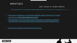 materials 
(not listed in slides before) 
– http://www.codeproject.com/Articles/43586/File-System-Filter-Driver-Tutorial 
– www.bitnuts.de/KernelBasedMonitoring.pdf 
– https://projects.honeynet.org/svn/capture-hpc/capture-hpc/tags/2.5/capture-client/ 
KernelDrivers/CaptureKernelDrivers/FileMonitor/CaptureFileMonitor.c 
– http://www.osronline.com/article.cfm?article=199 
 