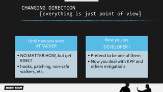 CHANGING DIRECTION 
[everything is just point of view] 
Until now you were 
ATTACKER 
• NO MATTER HOW, but get 
EXEC! 
• hooks, patching, non-safe 
walkers, etc. 
Now you are 
DEVELOPER ! 
• Pretend to be one of them 
• Now you deal with KPP and 
others mitigations 
 