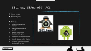 SELinux, SEAndroid, ACL 
 Kernel escape 
 Natural bypass 
 Feature : 
1. Developing superuser 
deamon 
2. does not rely on special 
syscalls 
3. Normal application 
development, api … 
4. Separation of responsibilities 
5. Kernel – bypass policy checks 
6. Daemon – provide boosted 
functionality to user 
 