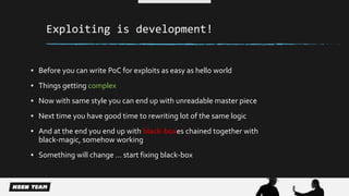 Exploiting is development! 
▪ Before you can write PoC for exploits as easy as hello world 
▪ Things getting complex 
▪ Now with same style you can end up with unreadable master piece 
▪ Next time you have good time to rewriting lot of the same logic 
▪ And at the end you end up with black-boxes chained together with 
black-magic, somehow working 
▪ Something will change … start fixing black-box 
 