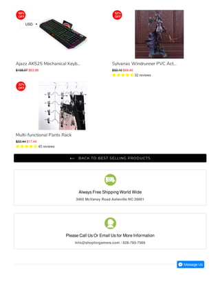 Always Free Shipping World Wide
3465 McVaney Road Asheville NC 28801
Please Call Us Or Email Us for More Information
Info@shopforgamers.com / 828-785-7569

BACK TO BEST SELLING PRODUCTS
Ajazz AK525 Mechanical Keyb...
$158.97 $63.98
Sylvanas Windrunner PVC Act...
$92.10 $44.40
     32 reviews
Multi-functional Pants Rack
$22.44 $17.44
     45 reviews
60%
OFF
52%
OFF
22%
OFF
USD
 