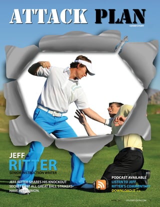 ATTACK PLAN                                          COVER STORY




JEFF
RITTER
SENIOR INSTRUCTION WRITER
                                      PODCAST AVAILABLE
JEFF RITTER SHARES HIS KNOCKOUT       LISTEN TO JEFF
SECRET THAT ALL GREAT BALL STRIKERS   RITTER’S COMMENTARY
HAVE IN COMMON.                       DOWNLOAD IT >>

                                      APRIL 2011   GOLFINFUZION.COM   3
 