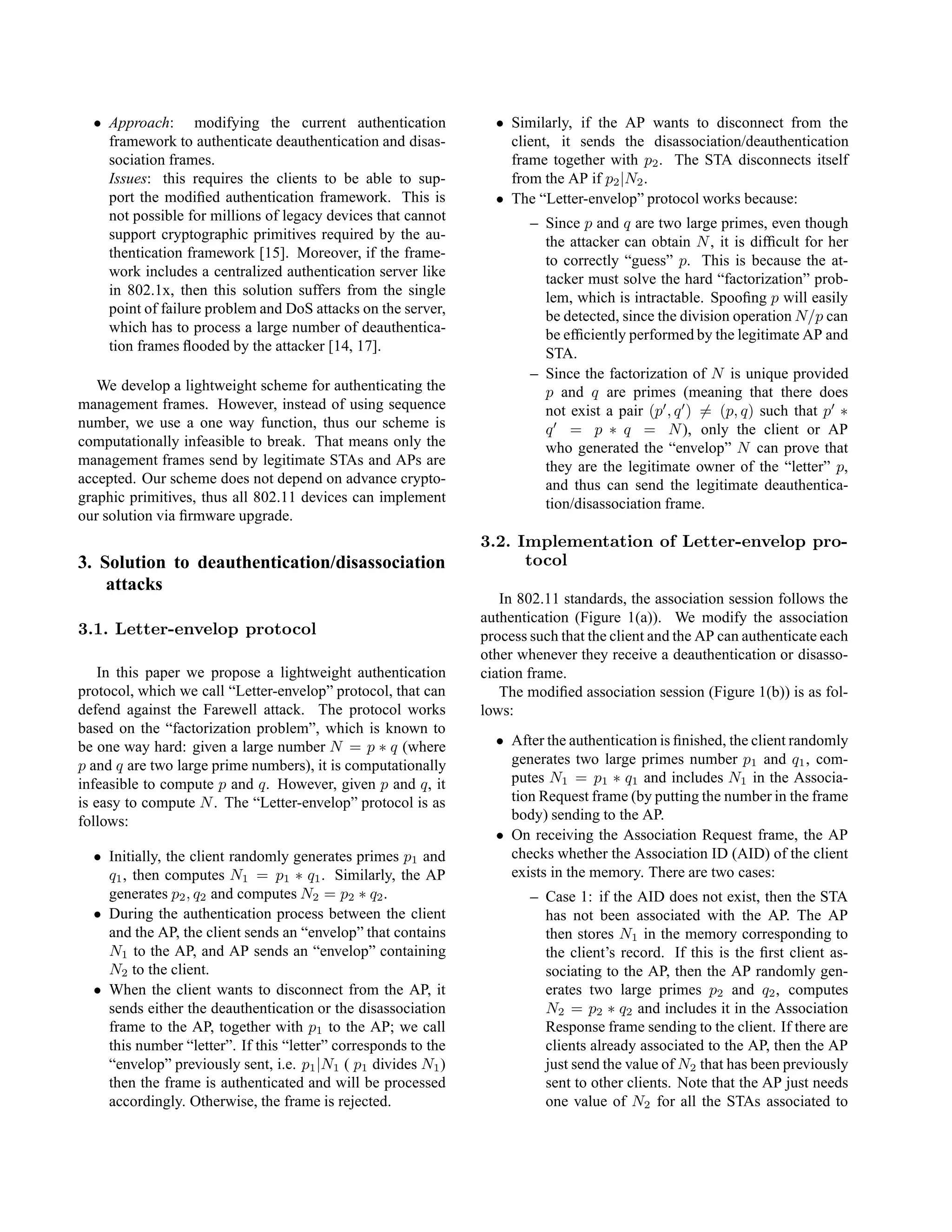 • Approach: modifying the current authentication
framework to authenticate deauthentication and disas-
sociation frames.
Issues: this requires the clients to be able to sup-
port the modiﬁed authentication framework. This is
not possible for millions of legacy devices that cannot
support cryptographic primitives required by the au-
thentication framework [15]. Moreover, if the frame-
work includes a centralized authentication server like
in 802.1x, then this solution suffers from the single
point of failure problem and DoS attacks on the server,
which has to process a large number of deauthentica-
tion frames ﬂooded by the attacker [14, 17].
We develop a lightweight scheme for authenticating the
management frames. However, instead of using sequence
number, we use a one way function, thus our scheme is
computationally infeasible to break. That means only the
management frames send by legitimate STAs and APs are
accepted. Our scheme does not depend on advance crypto-
graphic primitives, thus all 802.11 devices can implement
our solution via ﬁrmware upgrade.
3. Solution to deauthentication/disassociation
attacks
3.1. Letter-envelop protocol
In this paper we propose a lightweight authentication
protocol, which we call “Letter-envelop” protocol, that can
defend against the Farewell attack. The protocol works
based on the “factorization problem”, which is known to
be one way hard: given a large number N = p ∗ q (where
p and q are two large prime numbers), it is computationally
infeasible to compute p and q. However, given p and q, it
is easy to compute N. The “Letter-envelop” protocol is as
follows:
• Initially, the client randomly generates primes p1 and
q1, then computes N1 = p1 ∗ q1. Similarly, the AP
generates p2, q2 and computes N2 = p2 ∗ q2.
• During the authentication process between the client
and the AP, the client sends an “envelop” that contains
N1 to the AP, and AP sends an “envelop” containing
N2 to the client.
• When the client wants to disconnect from the AP, it
sends either the deauthentication or the disassociation
frame to the AP, together with p1 to the AP; we call
this number “letter”. If this “letter” corresponds to the
“envelop” previously sent, i.e. p1|N1 ( p1 divides N1)
then the frame is authenticated and will be processed
accordingly. Otherwise, the frame is rejected.
• Similarly, if the AP wants to disconnect from the
client, it sends the disassociation/deauthentication
frame together with p2. The STA disconnects itself
from the AP if p2|N2.
• The “Letter-envelop” protocol works because:
– Since p and q are two large primes, even though
the attacker can obtain N, it is difﬁcult for her
to correctly “guess” p. This is because the at-
tacker must solve the hard “factorization” prob-
lem, which is intractable. Spooﬁng p will easily
be detected, since the division operation N/p can
be efﬁciently performed by the legitimate AP and
STA.
– Since the factorization of N is unique provided
p and q are primes (meaning that there does
not exist a pair (p , q ) = (p, q) such that p ∗
q = p ∗ q = N), only the client or AP
who generated the “envelop” N can prove that
they are the legitimate owner of the “letter” p,
and thus can send the legitimate deauthentica-
tion/disassociation frame.
3.2. Implementation of Letter-envelop pro-
tocol
In 802.11 standards, the association session follows the
authentication (Figure 1(a)). We modify the association
process such that the client and the AP can authenticate each
other whenever they receive a deauthentication or disasso-
ciation frame.
The modiﬁed association session (Figure 1(b)) is as fol-
lows:
• After the authentication is ﬁnished, the client randomly
generates two large primes number p1 and q1, com-
putes N1 = p1 ∗ q1 and includes N1 in the Associa-
tion Request frame (by putting the number in the frame
body) sending to the AP.
• On receiving the Association Request frame, the AP
checks whether the Association ID (AID) of the client
exists in the memory. There are two cases:
– Case 1: if the AID does not exist, then the STA
has not been associated with the AP. The AP
then stores N1 in the memory corresponding to
the client’s record. If this is the ﬁrst client as-
sociating to the AP, then the AP randomly gen-
erates two large primes p2 and q2, computes
N2 = p2 ∗ q2 and includes it in the Association
Response frame sending to the client. If there are
clients already associated to the AP, then the AP
just send the value of N2 that has been previously
sent to other clients. Note that the AP just needs
one value of N2 for all the STAs associated to
 