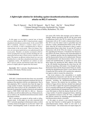 A lightweight solution for defending against deauthentication/disassociation
attacks on 802.11 networks
Thuc D. Nguyen† Duc H. M. Nguyen† Bao N. Tran† Hai Vu Neeraj Mittal
† Vietnam National University, Hochiminh City, Vietnam
University of Texas at Dallas, Richardson, TX, USA
Abstract
In this paper we investigate a special type of denial
of service (DoS) attack on 802.11-based networks, namely
deauthentication/disassociation attack. In the current IEEE
802.11 standards, whenever a wireless station wants to
leave the network, it sends a deauthentication or disasso-
ciation frame to the access point. These two frames, how-
ever, are sent unencrypted and are not authenticated by the
access point. Therefore, an attacker can launch a DoS at-
tack by spooﬁng these messages and thus disabling the com-
munication between these wireless devices and their access
point. We propose an efﬁcient solution based on a one way
hard function to verify that a deauthentication frame is from
a legitimate station. We implement our solution on some
802.11 devices and the experimental results show that our
protocol is highly effective against this DoS attack.
Keywords: 802.11 networks, Deauthentication, Disas-
sociation, DoS attacks, Wireless security
1. Introduction
IEEE 802.11-based networks have been very successful
because they only require inexpensive hardware devices op-
erating on free spectrum with low cost deployment. Due to
their popularity, 802.11 networks have been the target for
a large number of attacks. Researchers and industrial com-
panies have been trying to ﬁx the vulnerabilities in 802.11
networks by proposing a number of protocols and standards
(such as WEP, WPA, EAP, 802.11i, 802.1x). However,
some ﬂaws are still not addressed by any of these protocols,
one of which is the deauthentication/disassociation attack
described as follows.
802.11 networks can operate in ad-hoc mode or infras-
tructure mode. In this paper we are only concerned with
802.11 networks operating in infrastructure mode, in which
a wireless client (in this paper we use the term “client” and
“station” interchangeably) needs to associate with an ac-
cess point (AP), before data messages can be further ex-
changed. Before associating with the AP, the client needs
to authenticate itself to the AP. If a station (STA) wants to
disassociate with an AP, it sends a disassociation frame to
that AP. In case the station wants to gracefully leave the
network, it sends a deauthentication frame to the AP. Sim-
ilarly, when the AP wants to disconnect a client, it sends a
disassociation frame to that client. In case the AP wants to
disassociate with all the STAs (for instance, it reboots be-
fore upgrading the ﬁrmware), it broadcasts the disassocia-
tion frame to all clients. However, the current description of
802.11 standards speciﬁes that the deauthentication frame
and the disassociation frame not be authenticated. Because
the deauthentication and disassociation frames are unen-
crypted and unauthenticated, an attacker can easily spoof
these frames (by spooﬁng the MAC address of the client
or the AP) thereby disconnecting the client from the AP,
effectively launching a DoS attack. Even though the deau-
thentication frame and the disassociation frame are similar,
spooﬁng the deauthentication frame is more effective since
it requires the STAs and the AP to perform the authentica-
tion again in order to resume the connectivity.
One trivial solution to this vulnerability is to modify
the authentication framework such that the AP and STAs
could authenticate all the management messages in 802.11
networks, including the deauthentication/disassociation
frames. However, this solution has two problems. First,
millions of legacy devices that have already been deployed
may not be able to support the required cryptographic prim-
itives to mutually authenticate the management frames [15].
Second, authenticating all management frames may lead to
a new DoS attack in which the attacker ﬂoods the AP with
a large number of spoofed management frames, depleting
the computation resources of the AP. Thus, a lightweight
and efﬁcient solution for defending against deauthentica-
tion/disassociation attacks is desirable.
In this paper we present a new protocol based on a
one way hard function to defend against the deauthenti-
cation/disassociation attacks, which we now refer to as
“Farewell attack”. Our solution does not require legacy de-
 
