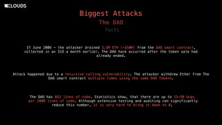 Biggest Attacks
17 June 2006 - the attacker drained 3.5M ETH (~$50M) from the DAO smart contract,
collected in an ICO a month earlier. The DAO hack occurred after the token sale had
already ended.
The DAO
Attack happened due to a recursive calling vulnerability. The attacker withdrew Ether from The
DAO smart contract multiple times using the same DAO Tokens.
Facts
The DAO has 663 lines of code. Statistics show, that there are up to 15–50 bugs
per 1000 lines of code. Although extensive testing and auditing can significantly
reduce this number, it is very hard to bring it down to 0.
 