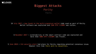 Biggest Attacks
19 July 2017 - bug found in the multi-signature wallet code used as part of Parity
Wallet software was exploited and 150k ETH (~$30M) was stolen.
Parity
6 November 2017 - vulnerability in the smart contract code was exploited and
more than 500k ETH (~$150M) was frozen.
Facts
5 June 2018 - 3rd security alert had place for Parity regarding potential consensus issue.
However this time there were no casualties.
 