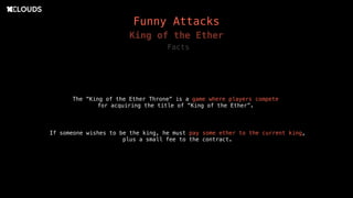 Funny Attacks
King of the Ether
The “King of the Ether Throne” is a game where players compete
for acquiring the title of “King of the Ether”.
Facts
If someone wishes to be the king, he must pay some ether to the current king,
plus a small fee to the contract.
 