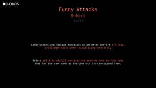 Constructors are special functions which often perform critical,
privileged tasks when initialising contracts. 
Rubixi
Before solidity v0.4.22 constructors were defined as functions
that had the same name as the contract that contained them.
Facts
Funny Attacks
 