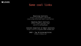 Some cool links
Reversing Contracts
https://arvanaghi.com/blog/
reversing-ethereum-smart-contracts/
Smashing Smart Contracts
https://www.youtube.com/
watch?v=iqf6epACgds
Colored inspection of Smart Contracts
https://arxiv.org/pdf/1807.01868.pdf
DASP - Top 10 Vulnerabilities
https://dasp.co/
 
