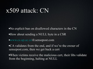 x509 attack: CN No explicit ban on disallowed characters in the CN How about sending a NULL byte in a CSR www.cs.up.ac.za \0.sensepost.com CA validates from the end, and if we’re the owner of sensepost.com, then we get back a cert When victims receive the malicious cert, their libs validate from the beginning, halting at NULL 