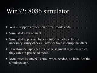 Win32: 8086 simulator Win32 supports execution of real-mode code Simulated environment Simulated app is run by a monitor, which performs necessary sanity checks. Provides fake interrupt handlers. In real-mode, apps get to change segment registers which they can’t in protected mode. Monitor calls into NT kernel when needed, on behalf of the simulated app. 