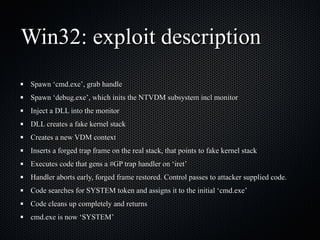 Win32: exploit description Spawn ‘cmd.exe’, grab handle Spawn ‘debug.exe’, which inits the NTVDM subsystem incl monitor Inject a DLL into the monitor DLL creates a fake kernel stack Creates a new VDM context Inserts a forged trap frame on the real stack, that points to fake kernel stack Executes code that gens a #GP trap handler on ‘iret’ Handler aborts early, forged frame restored. Control passes to attacker supplied code. Code searches for SYSTEM token and assigns it to the initial ‘cmd.exe’ Code cleans up completely and returns cmd.exe is now ‘SYSTEM’ 