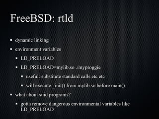 FreeBSD: rtld dynamic linking environment variables LD_PRELOAD LD_PRELOAD=mylib.so ./myproggie useful: substitute standard calls etc etc  will execute _init() from mylib.so before main() what about suid programs? gotta remove dangerous environmental variables like LD_PRELOAD 