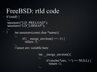 FreeBSD: rtld code if (suid) { ... unsetenv(“LD_PRELOAD”); unsetenv(“LD_LIBMAP”); ... } int __merge_environ(){ ... if (strchr(*env, ‘=’) == NULL) { return -1; ... int unsetenv(const char *name){ ... if (__merge_environ() == -1) { return -1; ... //unset env variable here 