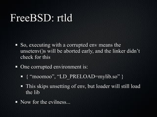 FreeBSD: rtld So, executing with a corrupted env means the unsetenv()s will be aborted early, and the linker didn’t check for this One corrupted environment is: { “moomoo”, “LD_PRELOAD=mylib.so” } This skips unsetting of env, but loader will still load the lib Now for the evilness... 