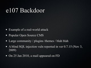 e107 Backdoor Example of a real-world attack Popular Open Source CMS Large community / plugins /themes / blah blah A blind SQL injection vuln reported in ver 0.7.15 (Nov 3, 2009) On 25 Jan 2010, a mail appeared on FD 