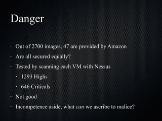 Danger Out of 2700 images, 47 are provided by Amazon Are all secured equally? Tested by scanning each VM with Nessus 1293 Highs 646 Criticals Not good Incompetence aside, what  can  we ascribe to malice? 