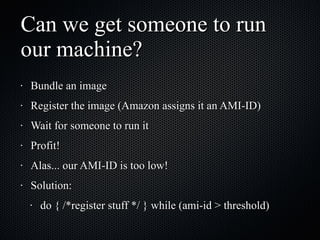 Can we get someone to run our machine? Bundle an image Register the image (Amazon assigns it an AMI-ID) Wait for someone to run it Profit! Alas... our AMI-ID is too low! Solution:  do { /*register stuff */ } while (ami-id > threshold) 