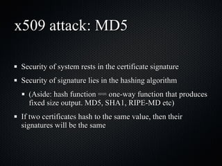 x509 attack: MD5 Security of system rests in the certificate signature Security of signature lies in the hashing algorithm (Aside: hash function == one-way function that produces fixed size output. MD5, SHA1, RIPE-MD etc) If two certificates hash to the same value, then their signatures will be the same 