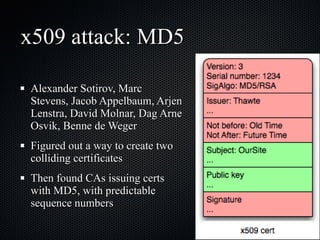 x509 attack: MD5 Alexander Sotirov, Marc Stevens, Jacob Appelbaum, Arjen Lenstra, David Molnar, Dag Arne Osvik, Benne de Weger Figured out a way to create two colliding certificates Then found CAs issuing certs with MD5, with predictable sequence numbers 