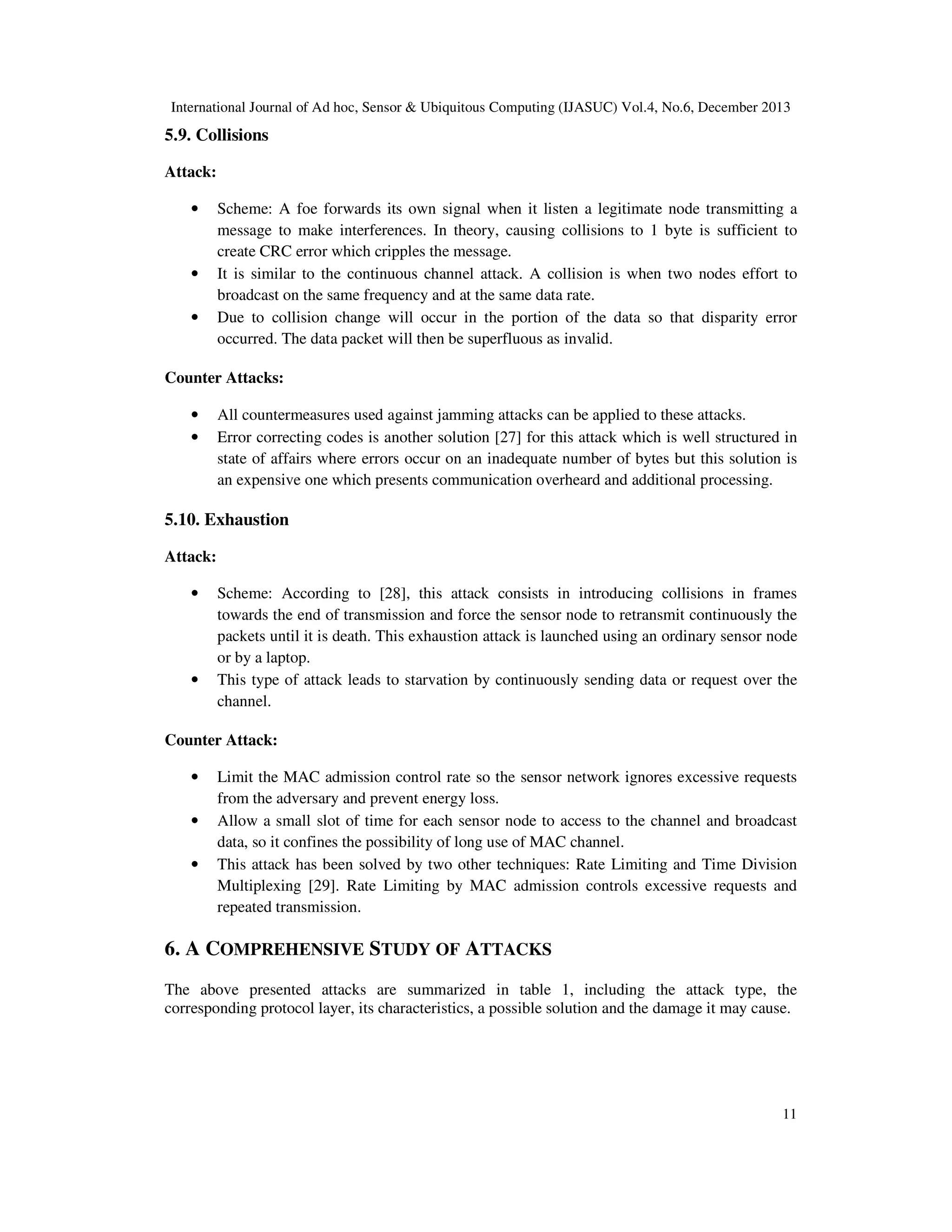 International Journal of Ad hoc, Sensor & Ubiquitous Computing (IJASUC) Vol.4, No.6, December 2013

5.9. Collisions
Attack:
•

•
•

Scheme: A foe forwards its own signal when it listen a legitimate node transmitting a
message to make interferences. In theory, causing collisions to 1 byte is sufficient to
create CRC error which cripples the message.
It is similar to the continuous channel attack. A collision is when two nodes effort to
broadcast on the same frequency and at the same data rate.
Due to collision change will occur in the portion of the data so that disparity error
occurred. The data packet will then be superfluous as invalid.

Counter Attacks:
•
•

All countermeasures used against jamming attacks can be applied to these attacks.
Error correcting codes is another solution [27] for this attack which is well structured in
state of affairs where errors occur on an inadequate number of bytes but this solution is
an expensive one which presents communication overheard and additional processing.

5.10. Exhaustion
Attack:
•

•

Scheme: According to [28], this attack consists in introducing collisions in frames
towards the end of transmission and force the sensor node to retransmit continuously the
packets until it is death. This exhaustion attack is launched using an ordinary sensor node
or by a laptop.
This type of attack leads to starvation by continuously sending data or request over the
channel.

Counter Attack:
•
•
•

Limit the MAC admission control rate so the sensor network ignores excessive requests
from the adversary and prevent energy loss.
Allow a small slot of time for each sensor node to access to the channel and broadcast
data, so it confines the possibility of long use of MAC channel.
This attack has been solved by two other techniques: Rate Limiting and Time Division
Multiplexing [29]. Rate Limiting by MAC admission controls excessive requests and
repeated transmission.

6. A COMPREHENSIVE STUDY OF ATTACKS
The above presented attacks are summarized in table 1, including the attack type, the
corresponding protocol layer, its characteristics, a possible solution and the damage it may cause.

11

 