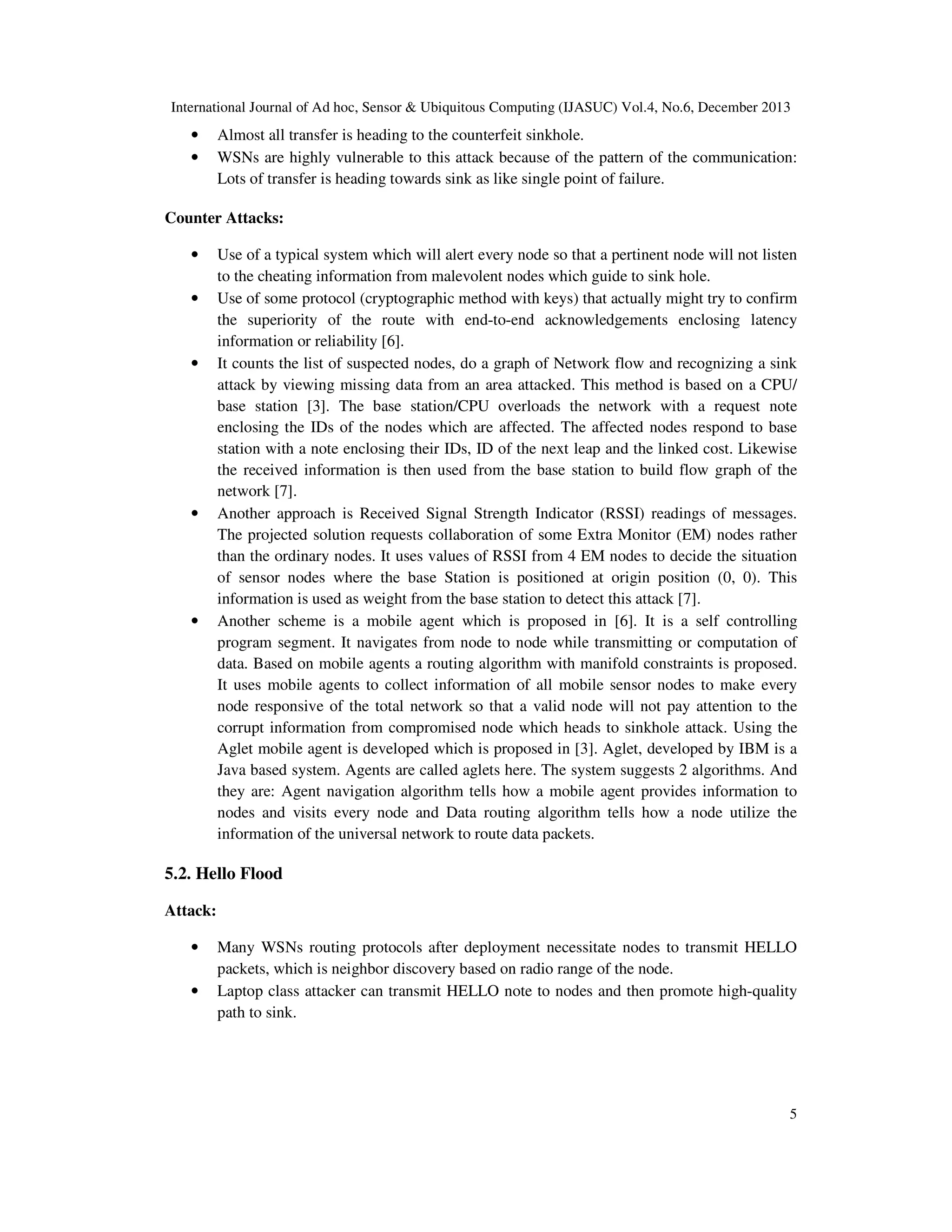 International Journal of Ad hoc, Sensor & Ubiquitous Computing (IJASUC) Vol.4, No.6, December 2013

•
•

Almost all transfer is heading to the counterfeit sinkhole.
WSNs are highly vulnerable to this attack because of the pattern of the communication:
Lots of transfer is heading towards sink as like single point of failure.

Counter Attacks:
•
•

•

•

•

Use of a typical system which will alert every node so that a pertinent node will not listen
to the cheating information from malevolent nodes which guide to sink hole.
Use of some protocol (cryptographic method with keys) that actually might try to confirm
the superiority of the route with end-to-end acknowledgements enclosing latency
information or reliability [6].
It counts the list of suspected nodes, do a graph of Network flow and recognizing a sink
attack by viewing missing data from an area attacked. This method is based on a CPU/
base station [3]. The base station/CPU overloads the network with a request note
enclosing the IDs of the nodes which are affected. The affected nodes respond to base
station with a note enclosing their IDs, ID of the next leap and the linked cost. Likewise
the received information is then used from the base station to build flow graph of the
network [7].
Another approach is Received Signal Strength Indicator (RSSI) readings of messages.
The projected solution requests collaboration of some Extra Monitor (EM) nodes rather
than the ordinary nodes. It uses values of RSSI from 4 EM nodes to decide the situation
of sensor nodes where the base Station is positioned at origin position (0, 0). This
information is used as weight from the base station to detect this attack [7].
Another scheme is a mobile agent which is proposed in [6]. It is a self controlling
program segment. It navigates from node to node while transmitting or computation of
data. Based on mobile agents a routing algorithm with manifold constraints is proposed.
It uses mobile agents to collect information of all mobile sensor nodes to make every
node responsive of the total network so that a valid node will not pay attention to the
corrupt information from compromised node which heads to sinkhole attack. Using the
Aglet mobile agent is developed which is proposed in [3]. Aglet, developed by IBM is a
Java based system. Agents are called aglets here. The system suggests 2 algorithms. And
they are: Agent navigation algorithm tells how a mobile agent provides information to
nodes and visits every node and Data routing algorithm tells how a node utilize the
information of the universal network to route data packets.

5.2. Hello Flood
Attack:
•
•

Many WSNs routing protocols after deployment necessitate nodes to transmit HELLO
packets, which is neighbor discovery based on radio range of the node.
Laptop class attacker can transmit HELLO note to nodes and then promote high-quality
path to sink.

5

 
