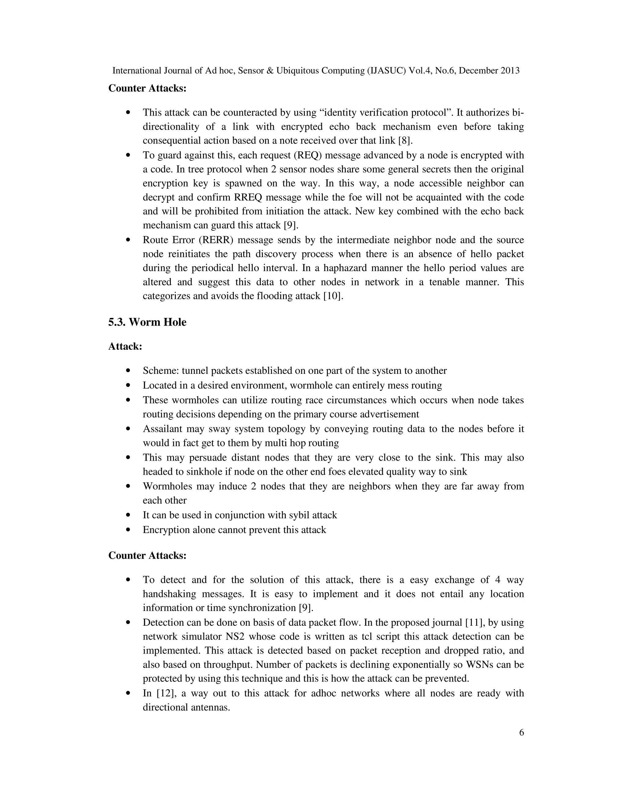 International Journal of Ad hoc, Sensor & Ubiquitous Computing (IJASUC) Vol.4, No.6, December 2013

Counter Attacks:
•

•

•

This attack can be counteracted by using “identity verification protocol”. It authorizes bidirectionality of a link with encrypted echo back mechanism even before taking
consequential action based on a note received over that link [8].
To guard against this, each request (REQ) message advanced by a node is encrypted with
a code. In tree protocol when 2 sensor nodes share some general secrets then the original
encryption key is spawned on the way. In this way, a node accessible neighbor can
decrypt and confirm RREQ message while the foe will not be acquainted with the code
and will be prohibited from initiation the attack. New key combined with the echo back
mechanism can guard this attack [9].
Route Error (RERR) message sends by the intermediate neighbor node and the source
node reinitiates the path discovery process when there is an absence of hello packet
during the periodical hello interval. In a haphazard manner the hello period values are
altered and suggest this data to other nodes in network in a tenable manner. This
categorizes and avoids the flooding attack [10].

5.3. Worm Hole
Attack:
•
•
•
•
•
•
•
•

Scheme: tunnel packets established on one part of the system to another
Located in a desired environment, wormhole can entirely mess routing
These wormholes can utilize routing race circumstances which occurs when node takes
routing decisions depending on the primary course advertisement
Assailant may sway system topology by conveying routing data to the nodes before it
would in fact get to them by multi hop routing
This may persuade distant nodes that they are very close to the sink. This may also
headed to sinkhole if node on the other end foes elevated quality way to sink
Wormholes may induce 2 nodes that they are neighbors when they are far away from
each other
It can be used in conjunction with sybil attack
Encryption alone cannot prevent this attack

Counter Attacks:
•

•

•

To detect and for the solution of this attack, there is a easy exchange of 4 way
handshaking messages. It is easy to implement and it does not entail any location
information or time synchronization [9].
Detection can be done on basis of data packet flow. In the proposed journal [11], by using
network simulator NS2 whose code is written as tcl script this attack detection can be
implemented. This attack is detected based on packet reception and dropped ratio, and
also based on throughput. Number of packets is declining exponentially so WSNs can be
protected by using this technique and this is how the attack can be prevented.
In [12], a way out to this attack for adhoc networks where all nodes are ready with
directional antennas.
6

 
