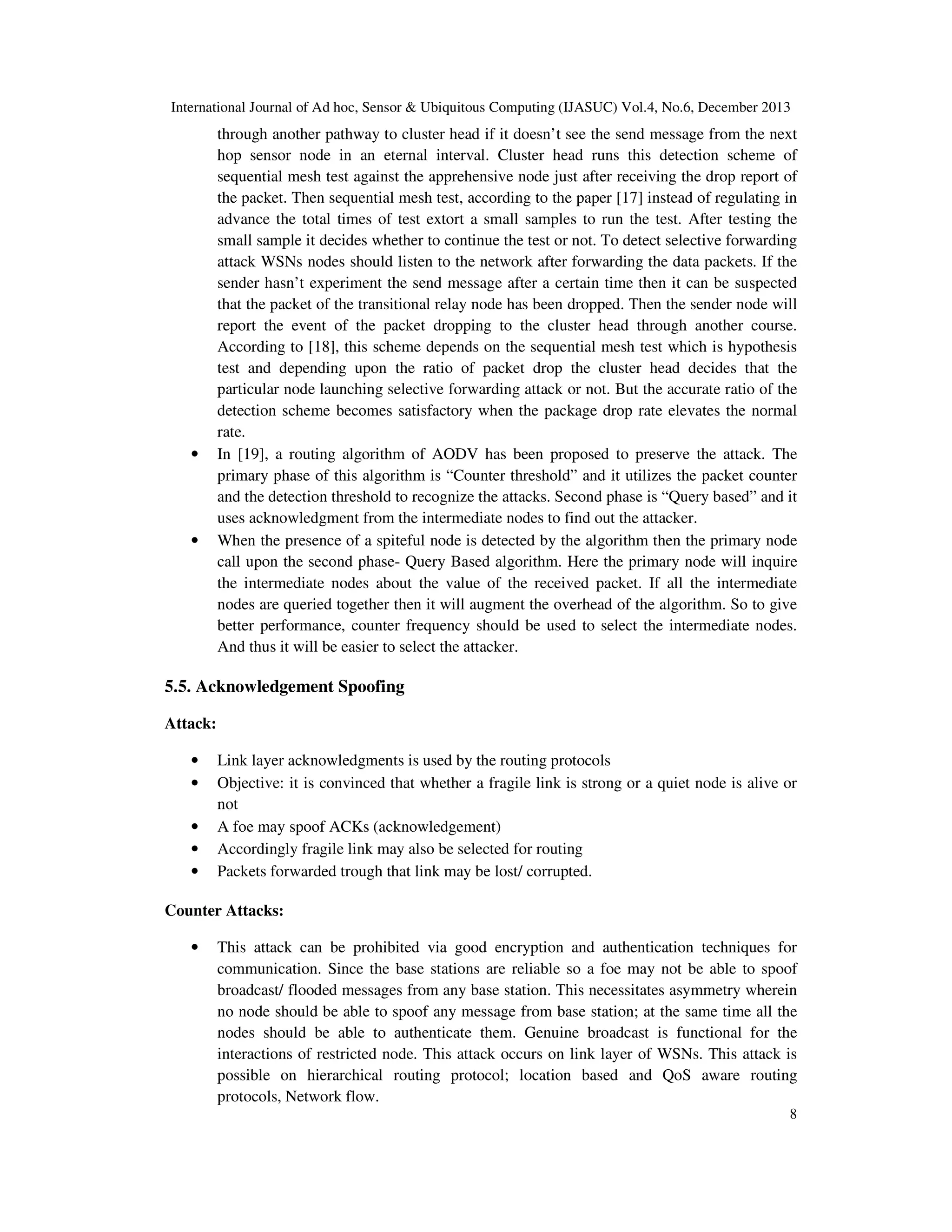 International Journal of Ad hoc, Sensor & Ubiquitous Computing (IJASUC) Vol.4, No.6, December 2013

•

•

through another pathway to cluster head if it doesn’t see the send message from the next
hop sensor node in an eternal interval. Cluster head runs this detection scheme of
sequential mesh test against the apprehensive node just after receiving the drop report of
the packet. Then sequential mesh test, according to the paper [17] instead of regulating in
advance the total times of test extort a small samples to run the test. After testing the
small sample it decides whether to continue the test or not. To detect selective forwarding
attack WSNs nodes should listen to the network after forwarding the data packets. If the
sender hasn’t experiment the send message after a certain time then it can be suspected
that the packet of the transitional relay node has been dropped. Then the sender node will
report the event of the packet dropping to the cluster head through another course.
According to [18], this scheme depends on the sequential mesh test which is hypothesis
test and depending upon the ratio of packet drop the cluster head decides that the
particular node launching selective forwarding attack or not. But the accurate ratio of the
detection scheme becomes satisfactory when the package drop rate elevates the normal
rate.
In [19], a routing algorithm of AODV has been proposed to preserve the attack. The
primary phase of this algorithm is “Counter threshold” and it utilizes the packet counter
and the detection threshold to recognize the attacks. Second phase is “Query based” and it
uses acknowledgment from the intermediate nodes to find out the attacker.
When the presence of a spiteful node is detected by the algorithm then the primary node
call upon the second phase- Query Based algorithm. Here the primary node will inquire
the intermediate nodes about the value of the received packet. If all the intermediate
nodes are queried together then it will augment the overhead of the algorithm. So to give
better performance, counter frequency should be used to select the intermediate nodes.
And thus it will be easier to select the attacker.

5.5. Acknowledgement Spoofing
Attack:
•
•
•
•
•

Link layer acknowledgments is used by the routing protocols
Objective: it is convinced that whether a fragile link is strong or a quiet node is alive or
not
A foe may spoof ACKs (acknowledgement)
Accordingly fragile link may also be selected for routing
Packets forwarded trough that link may be lost/ corrupted.

Counter Attacks:
•

This attack can be prohibited via good encryption and authentication techniques for
communication. Since the base stations are reliable so a foe may not be able to spoof
broadcast/ flooded messages from any base station. This necessitates asymmetry wherein
no node should be able to spoof any message from base station; at the same time all the
nodes should be able to authenticate them. Genuine broadcast is functional for the
interactions of restricted node. This attack occurs on link layer of WSNs. This attack is
possible on hierarchical routing protocol; location based and QoS aware routing
protocols, Network flow.
8

 