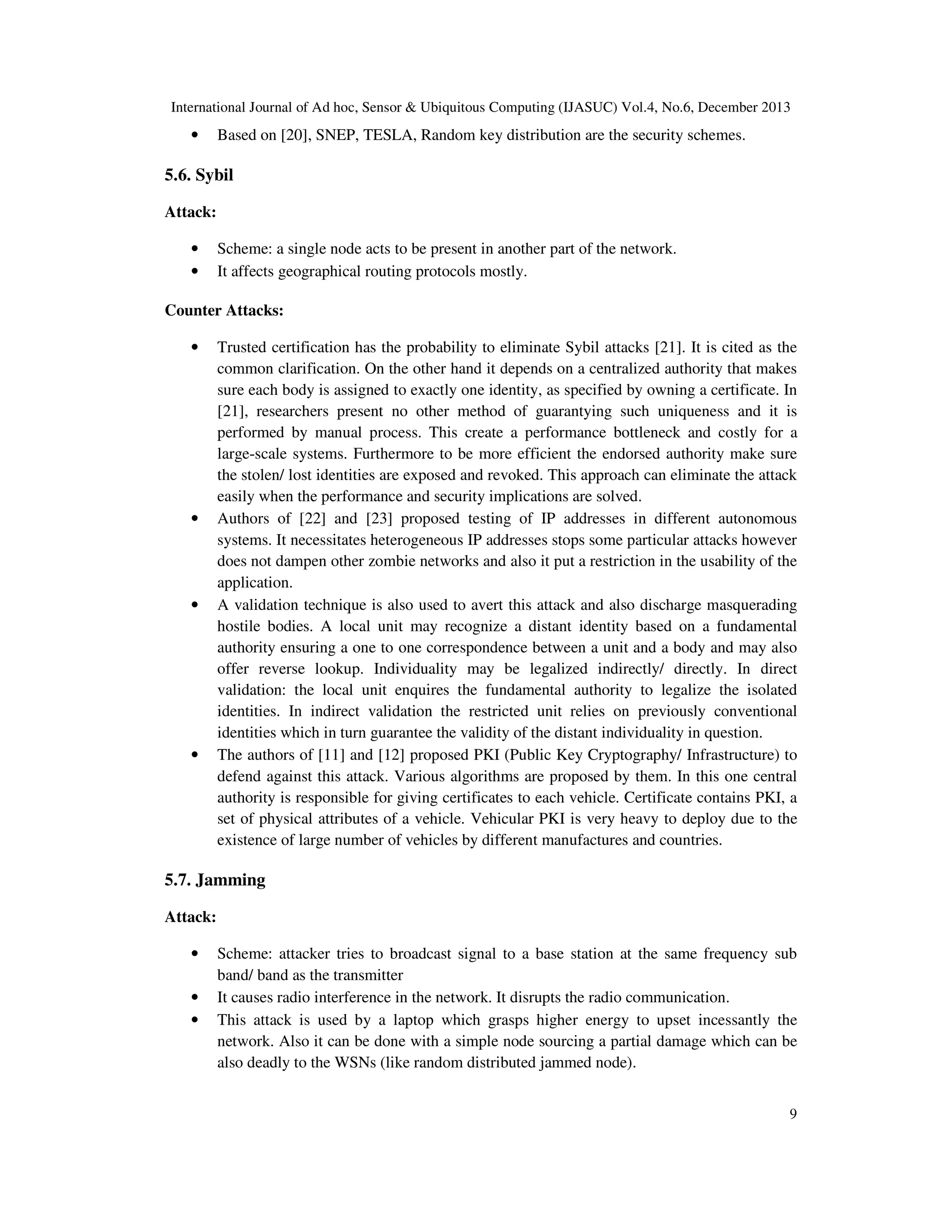 International Journal of Ad hoc, Sensor & Ubiquitous Computing (IJASUC) Vol.4, No.6, December 2013

•

Based on [20], SNEP, TESLA, Random key distribution are the security schemes.

5.6. Sybil
Attack:
•
•

Scheme: a single node acts to be present in another part of the network.
It affects geographical routing protocols mostly.

Counter Attacks:
•

•

•

•

Trusted certification has the probability to eliminate Sybil attacks [21]. It is cited as the
common clarification. On the other hand it depends on a centralized authority that makes
sure each body is assigned to exactly one identity, as specified by owning a certificate. In
[21], researchers present no other method of guarantying such uniqueness and it is
performed by manual process. This create a performance bottleneck and costly for a
large-scale systems. Furthermore to be more efficient the endorsed authority make sure
the stolen/ lost identities are exposed and revoked. This approach can eliminate the attack
easily when the performance and security implications are solved.
Authors of [22] and [23] proposed testing of IP addresses in different autonomous
systems. It necessitates heterogeneous IP addresses stops some particular attacks however
does not dampen other zombie networks and also it put a restriction in the usability of the
application.
A validation technique is also used to avert this attack and also discharge masquerading
hostile bodies. A local unit may recognize a distant identity based on a fundamental
authority ensuring a one to one correspondence between a unit and a body and may also
offer reverse lookup. Individuality may be legalized indirectly/ directly. In direct
validation: the local unit enquires the fundamental authority to legalize the isolated
identities. In indirect validation the restricted unit relies on previously conventional
identities which in turn guarantee the validity of the distant individuality in question.
The authors of [11] and [12] proposed PKI (Public Key Cryptography/ Infrastructure) to
defend against this attack. Various algorithms are proposed by them. In this one central
authority is responsible for giving certificates to each vehicle. Certificate contains PKI, a
set of physical attributes of a vehicle. Vehicular PKI is very heavy to deploy due to the
existence of large number of vehicles by different manufactures and countries.

5.7. Jamming
Attack:
•
•
•

Scheme: attacker tries to broadcast signal to a base station at the same frequency sub
band/ band as the transmitter
It causes radio interference in the network. It disrupts the radio communication.
This attack is used by a laptop which grasps higher energy to upset incessantly the
network. Also it can be done with a simple node sourcing a partial damage which can be
also deadly to the WSNs (like random distributed jammed node).
9

 