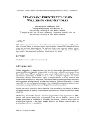 International Journal of Ad hoc, Sensor & Ubiquitous Computing (IJASUC) Vol.4, No.6, December 2013

ATTACKS AND COUNTERATTACKS ON
WIRELESS SENSOR NETWORKS
1

Nusrat Fatema1 and Remus Brad2

Faculty of Engineering, B-dul Victoriei 10,
Lucian Blaga University of Sibiu, Sibiu, Romania
2
Computer Science and Electrical Engineering Department, B-dul Victoriei 10,
Lucian Blaga University of Sibiu, Sibiu, Romania

ABSTRACT
WSN is formed by autonomous nodes with partial memory, communication range, power, and bandwidth.
Their occupation depends on inspecting corporal and environmental conditions and communing through a
system and performing data processing. The application field is vast, comprising military, ecology,
healthcare, home or commercial and require a highly secured communication. The paper analyses different
types of attacks and counterattacks and provides solutions for the WSN threats.

KEYWORDS
Attacks, Counterattacks and wireless sensor network

1. INTRODUCTION
WSN is a technology for data processing which has tiny sensor nodes, operating autonomously,
characterized by strictly guarded computational, power resources and ad hoc environment. It can
be used for many different applications range armed implementations in the battleground,
environmental monitoring, in health sectors as well as emergency responses and various
surveillances. Wireless sensor networks require security mechanisms, as it may interrelate with
sensitive data and function in antagonistic environments. Due to different constraints of resource
and computation, security in sensor networks poses numerous challenges. In actuality, it is more
susceptible to a variety of security intimidation as the freehanded communication medium is more
vulnerable to security attacks than those of the guided communication medium.
Security mechanism is necessary for all types of WSN to guarantee the functionality of WSN in
wicked environment. It is a great challenge due to the restriction of resources in the sensor nodes
of a WSN.
The following document has: Section 2 presents a synopsis of the security requirements for WSN,
Section 3 has attacks/ threats based on potentiality of the attacker, Section 4 consists of the
attacks/ threats based on the location of the attacker, and Section 5 covers the attacks based on
protocol layer followed by its counter attacks. Section 6 has different types of attacks are
compared and followed by conclusions.

DOI : 10.5121/ijasuc.2013.4601

1

 