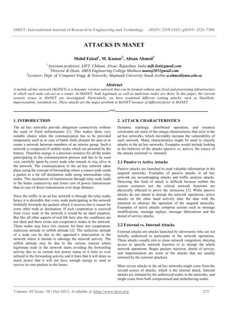 IJRET: International Journal of Research in Engineering and Technology eISSN: 2319-1163 | pISSN: 2321-7308
__________________________________________________________________________________________
Volume: 02 Issue: 10 | Oct-2013, Available @ http://www.ijret.org 273
ATTACKS IN MANET
Mohd Faisal1
, M. Kumar2
, Ahsan Ahmed3
1
Assistant professor, LIET, Chikani, Alwar, Rajasthan, India mfk.liet@gmail.com
2
Director & Dean, ABES Engineering College Mathura manoj2051gmail.com
3
Lecturer, Dept. of Computer Engg. & Networks, Majmaah University Saudi Arebia a.ahmed@mu.edu.sa
Abstract
A mobile ad hoc network (MANET) is a dynamic wireless network that can be formed without any fixed and preexisting infrastructure
in which each node can act as a router. In MANET, both legitimate as well as malicious nodes are there. In this paper, the current
security issues in MANET are investigated. Particularly, we have examined different routing attacks, such as blackhole,
impersonation, wormhole etc. These attacks are the major problem in MANET because of different factor in MANET.
----------------------------------------------------------------------***--------------------------------------------------------------------
1. INTRODUCTION
The ad hoc networks provide ubiquitous connectivity without
the need of fixed infrastructure [1]. This makes them very
suitable choice when the communication has to be provided
temporarily such as in case of battle field, disaster hit area or to
create a network between members of an interim group. Such a
network is composed of mobile nodes which are powered by the
battery. Therefore energy is a precious resource for all the nodes
participating in the communication process and has to be used
very carefully spent by every node who intends to stay alive in
the network. The communication in the ad hoc network takes
place using the concept of forwarding where a source node sends
a packet to a far off destination node using intermediate relay
nodes. This mechanism of transmission through relay node leads
to the better connectivity and lower cost of power transmission
than in case of direct transmission over large distance.
Since the traffic in an ad hoc network is through the relay nodes
hence it is desirable that every node participating in the network
faithfully forwards the packets which it receives but is meant for
some other node as destination. If such cooperation is received
from every node in the network it would be an ideal situation.
But like all other aspects of real life here also the conditions are
not ideal and there exists non cooperative nodes in the network.
These nodes may have two reasons for their non cooperation:
malicious attitude or selfish attitude [2]. The malicious attitude
of a node can be due to the opponent’s intervention in the
network where it intends to sabotage the network activity. The
selfish attitude may be due to the various reasons where
legitimate node in the network starts avoiding the forwarding
activity due to its current low power status or it feels so over
utilized in the forwarding activity and it fears that it will drain so
much power that it will not have enough energy to send or
receive its own packets in the future.
2. ATTACK CHARACTERISTICS
Dynamic topology, distributed operation, and resource
constraints are some of the unique characteristics that exist in the
ad hoc networks, which inevitably increase the vulnerability of
such network. Many characteristics might be used to classify
attacks in the ad hoc networks. Examples would include looking
at the behavior of the attacks (passive vs. active), the source of
the attacks (external vs. internal).
2.1 Passive vs Active Attacks
Passive attacks are launched to steal valuable information in the
targeted networks. Examples of passive attacks in ad hoc
network are eavesdropping attacks and traffic analysis attacks.
Detecting this kind of attack is difficult because neither the
system resources nor the critical network functions are
physically affected to prove the intrusions [3]. While passive
attacks do not intend to disrupt the network operations, active
attacks on the other hand actively alter the data with the
intention to obstruct the operation of the targeted networks.
Examples of active attacks comprise actions such as message
modifications, message replays, message fabrications and the
denial of service attacks.
2.2 External vs. Internal Attacks
External attacks are attacks launched by adversaries who are not
initially authorized to participate in the network operations.
These attacks usually aim to cause network congestion, denying
access to specific network function or to disrupt the whole
network operations. Bogus packets injection, denial of service,
and impersonation are some of the attacks that are usually
initiated by the external attackers.
More severe attacks in the ad hoc networks might come from the
second source of attacks, which is the internal attack. Internal
attacks are initiated by the authorized nodes in the networks, and
might come from both compromised and misbehaving nodes.
 