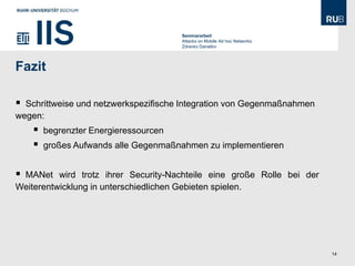 Seminararbeit
                                       Attacks on Mobile Ad hoc Networks
                                       Zdravko Danailov




Fazit

 Schrittweise und netzwerkspezifische Integration von Gegenmaßnahmen
wegen:
       begrenzter Energieressourcen
       großes Aufwands alle Gegenmaßnahmen zu implementieren


MANet wird trotz ihrer Security-Nachteile eine große Rolle bei der
Weiterentwicklung in unterschiedlichen Gebieten spielen.




                                                                           14
 