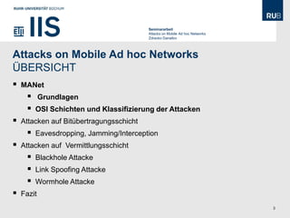 Seminararbeit
                                          Attacks on Mobile Ad hoc Networks
                                          Zdravko Danailov




Attacks on Mobile Ad hoc Networks
ÜBERSICHT
   MANet
           Grundlagen
        OSI Schichten und Klassifizierung der Attacken
   Attacken auf Bitübertragungsschicht
        Eavesdropping, Jamming/Interception
   Attacken auf Vermittlungsschicht
        Blackhole Attacke
        Link Spoofing Attacke
        Wormhole Attacke
   Fazit
                                                                              3
 