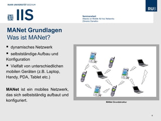 Seminararbeit
                                     Attacks on Mobile Ad hoc Networks
                                     Zdravko Danailov




MANet Grundlagen
Was ist MANet?
   dynamisches Netzwerk
 selbstständige Aufbau und
Konfiguration
 Vielfalt von unterschiedlichen
mobilen Geräten (z.B. Laptop,
Handy, PDA, Tablet etc.)


MANet ist ein mobiles Netzwerk,
das sich selbstständig aufbaut und
konfiguriert.                                                MANet Grundstruktur




                                                                                   4
 
