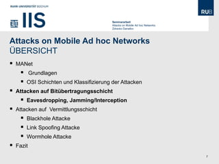 Seminararbeit
                                           Attacks on Mobile Ad hoc Networks
                                           Zdravko Danailov




Attacks on Mobile Ad hoc Networks
ÜBERSICHT
   MANet
           Grundlagen
        OSI Schichten und Klassifizierung der Attacken
   Attacken auf Bitübertragungsschicht
        Eavesdropping, Jamming/Interception
   Attacken auf Vermittlungsschicht
        Blackhole Attacke
        Link Spoofing Attacke
        Wormhole Attacke
   Fazit
                                                                               7
 