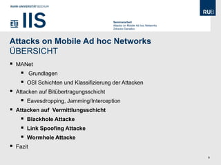 Seminararbeit
                                           Attacks on Mobile Ad hoc Networks
                                           Zdravko Danailov




Attacks on Mobile Ad hoc Networks
ÜBERSICHT
   MANet
           Grundlagen
        OSI Schichten und Klassifizierung der Attacken
   Attacken auf Bitübertragungsschicht
        Eavesdropping, Jamming/Interception
   Attacken auf Vermittlungsschicht
        Blackhole Attacke
        Link Spoofing Attacke
        Wormhole Attacke
   Fazit
                                                                               9
 
