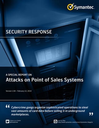 SECURITY RESPONSE 
A SPECIAL REPORT ON 
Attacks on Point of Sales Systems 
Version 1.04 – February 12, 2014 
Cybercrime gangs organize sophisticated operations to steal 
vast amounts of card data before selling it in underground 
marketplaces. 
 
