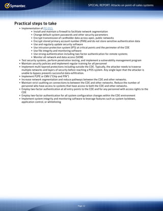 Page 12
SPECIAL REPORT: Attacks on point-of-sales systems
Practical steps to take
•	 Implementation of PCI DSS
•	 Install and maintain a firewall to facilitate network segmentation
•	 Change default system passwords and other security parameters
•	 Encrypt transmission of cardholder data across open, public networks
•	 Encrypt stored primary account number (PAN) and do not store sensitive authentication data
•	 Use and regularly update security software
•	 Use intrusion protection system (IPS) at critical points and the perimeter of the CDE
•	 Use file integrity and monitoring software
•	 Use strong authentication including two-factor authentication for remote systems
•	 Monitor all network and data access (SIEM)
•	 Test security systems, perform penetration testing, and implement a vulnerability management program
•	 Maintain security policies and implement regular training for all personnel
•	 Implement multi-layered protections including outside the CDE. Typically, the attacker needs to traverse
multiple networks and layers of security before reaching a POS system. Any single layer that the attacker is
unable to bypass prevents successful data exfiltration.
•	 Implement P2PE or EMV (“Chip and PIN”)
•	 Increase network segmentation and reduce pathways between the CDE and other networks.
•	 Maintain strict auditing on connections to between the CDE and other networks. Reduce the number of
personnel who have access to systems that have access to both the CDE and other networks.
•	 Employ two-factor authentication at all entry points to the CDE and for any personnel with access rights to the
CDE
•	 Employ two-factor authentication for all system configuration changes within the CDE environment
•	 Implement system integrity and monitoring software to leverage features such as system lockdown,
application control, or whitelisting
 