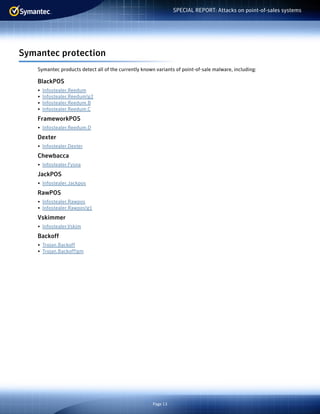 Page 13
SPECIAL REPORT: Attacks on point-of-sales systems
Symantec protection
Symantec products detect all of the currently known variants of point-of-sale malware, including:
BlackPOS
•	 Infostealer.Reedum
•	 Infostealer.Reedum!g2
•	 Infostealer.Reedum.B
•	 Infostealer.Reedum.C
FrameworkPOS
•	 Infostealer.Reedum.D
Dexter
•	 Infostealer.Dexter
Chewbacca
•	 Infostealer.Fysna
JackPOS
•	 Infostealer.Jackpos
RawPOS
•	 Infostealer.Rawpos
•	 Infostealer.Rawpos!g1
Vskimmer
•	 Infostealer.Vskim
Backoff
•	 Trojan.Backoff
•	 Trojan.Backoff!gm
 