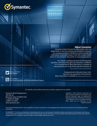 About Symantec
Symantec protects the world’s information and is the
global leader in security, backup, and availability solutions.
Our innovative products and services protect people and
information in any environment—from the smallest mobile
device to the enterprise data center to cloud-based systems.
Our industry-leading expertise in protecting data,
identities, and interactions gives our customers confidence
in a connected world. More information is available at
www.symantec.com or by connecting with Symantec at
go.symantec.com/socialmedia.
Headquartered in Mountain View, Calif.,
Symantec has operations in 40 countries.
More information is available at www.symantec.com.
For specific country offices and contact numbers, please visit our website.
Symantec World Headquarters
350 Ellis St.
Mountain View, CA 94043 USA
+1 (650) 527-8000
1 (800) 721-3934
www.symantec.com
Copyright © 2014 Symantec Corporation. All
rights reserved. Symantec, the Symantec Logo,
and the Checkmark Logo are trademarks or
registered trademarks of Symantec Corporation
or its affiliates in the U.S. and other countries.
Other names may be trademarks of their
respective owners.
Any technical information that is made available by Symantec Corporation is the copyrighted work of Symantec Corporation and is owned by Symantec
Corporation.
NO WARRANTY . The technical information is being delivered to you as is and Symantec Corporation makes no warranty as to its accuracy or use. Any use
of the technical documentation or the information contained herein is at the risk of the user. Documentation may include technical or other inaccuracies or
typographical errors. Symantec reserves the right to make changes without prior notice.
 