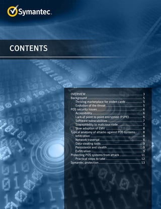 CONTENTS
OVERVIEW...................................................................... 3
Background.................................................................... 5
Thriving marketplace for stolen cards..................... 5
Evolution of the threat............................................. 5
POS security issues........................................................ 6
Accessibility.............................................................. 6
Lack of point to point encryption (P2PE)	���������������� 6
Software vulnerabilities........................................... 7
Susceptibility to malicious code............................... 7
Slow adoption of EMV ............................................. 8
Typical anatomy of attacks against POS systems	 8
Infiltration................................................................ 8
Network traversal..................................................... 8
Data-stealing tools................................................... 9
Persistence and stealth............................................ 9
Exfiltration............................................................... 9
Protecting POS systems from attack........................... 11
Practical steps to take............................................ 12
Symantec protection.................................................... 13
 