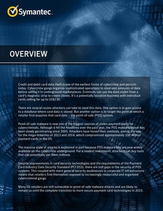 Credit and debit card data theft is one of the earliest forms of cybercrime and persists
today. Cybercrime gangs organize sophisticated operations to steal vast amounts of data
before selling it in underground marketplaces. Criminals can use the data stolen from a
card’s magnetic strip to create clones. It’s a potentially lucrative business with individual
cards selling for up to US$130.
There are several routes attackers can take to steal this data. One option is to gain access
to a database where card data is stored. But another option is to target the point at which a
retailer first acquires that card data – the point-of-sale (POS) system.
Point-of-sale malware is now one of the biggest sources of stolen payment cards for
cybercriminals. Although it hit the headlines over the past year, the POS malware threat has
been slowly germinating since 2005. Attackers have honed their methods, paving the way
for the mega-breaches of 2013 and 2014, which compromised approximately 100 million
payment cards in the US.
The massive scale of attacks is explained in part because POS malware kits are now widely
available on the cybercrime underground. For a modest investment, attackers can buy tools
that can potentially net them millions.
Despite improvements in card security technologies and the requirements of the Payment
Card Industry Data Security Standard (PCI DSS), there are still gaps in the security of POS
systems. This coupled with more general security weaknesses in corporate IT infrastructure
means that retailers find themselves exposed to increasingly resourceful and organized
cybercriminal gangs.
Many US retailers are still vulnerable to point-of-sale malware attacks and are likely to
remain so until the complete transition to more secure payment card technologies in 2015.
OVERVIEW
 