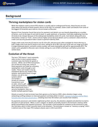 Page 5
SPECIAL REPORT: Attacks on point-of-sales systems
Background
Thriving marketplace for stolen cards
While the malware used to mount POS attacks is usually sold on underground forums, these forums are also
often where the bounty of those attacks returns to be sold. For example, stolen credit card details from some of
the biggest US breaches were sold on a forum known as Rescator.
Research from Symantec found that prices for payment card details can vary heavily depending on a number
of factors, such as the type of card and its level, i.e. gold, platinum, or business. Card data originating from the
US tends to be cheaper because of the widespread availability stolen US cards. Card details along with extra
information, known as “Fullz”, tend to attract higher prices because details such as someone’s date of birth or
credit card security password make it easier to perform identity theft.
Single credit cards from the US tend to cost $1.50 to $5, with discounts often available for those who buy in
bulk. Single cards from the EU tend to cost more, selling for $5 to $8. Fullz start at $5 and can range up to $20.
A single embossed plastic card with custom number and name meanwhile will sell for approximately $70. The
stolen cards uploaded to Rescator were initially selling at a cost of $45 to $130 per card before prices later
settled down.
Evolution of the threat
The term “POS device” most commonly
refers to the in-store systems where
customers pay merchants for goods or
services. While a lot of POS transactions
are carried out using cash, many of
these payments are made by customers
swiping their cards through a card
reader. These card readers may be
standalone devices but modern POS
systems, particularly those in larger
retailers, are all-in-one
systems which
can handle a
variety of customer
transactions such
as sales, returns, gift
cards and promotions.
Most importantly from a
security standpoint, they can
handle multiple payment types.
Attacks on point-of-sale terminals have their genesis as far back as 2005, when attackers began using
networking-sniffing malware to intercept payment card data while in transit. A group of attackers led by Albert
Gonzalez were the main perpetrators, sstealing more than 90 million card records from retailers.
As payments processors and retailers tightened up their security, the attackers adapted and attention turned to
the point-of-sale terminal. When a card is swiped, its details are briefly stored in the terminal’s memory while
being transmitted to the payment processor. This provides a brief window for malware on the terminal to copy
the card data, which it then transmits back to the attackers. The technique is known as “memory scraping” and it
is behind most of the major POS malware attacks seen in 2013 and 2014.
 